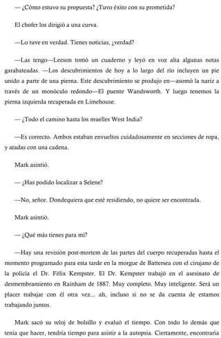 — ¿Cómo estuvo su propuesta? ¿Tuvo éxito con su prometida? 
El chofer los dirigió a una curva. 
—Lo tuve en verdad. Tienes noticias, ¿verdad? 
—Las tengo—Leeson tomó un cuaderno y leyó en voz alta algunas notas 
garabateadas. —Los descubrimientos de hoy a lo largo del río incluyen un pie 
unido a parte de una pierna. Este descubrimiento se produjo en—asomó la nariz a 
través de un monóculo redondo—El puente Wandsworth. Y luego tenemos la 
pierna izquierda recuperada en Limehouse. 
— ¿Todo el camino hasta los muelles West India? 
—Es correcto. Ambos estaban envueltos cuidadosamente en secciones de ropa, 
y atadas con una cadena. 
Mark asintió. 
— ¿Has podido localizar a Selene? 
—No, señor. Dondequiera que esté residiendo, no quiere ser encontrada. 
Mark asintió. 
— ¿Qué más tienes para mí? 
—Hay una revisión post-mortem de las partes del cuerpo recuperadas hasta el 
momento programado para esta tarde en la morgue de Battersea con el cirujano de 
la policía el Dr. Félix Kempster. El Dr. Kempster trabajó en el asesinato de 
desmembramiento en Rainham de 1887. Muy completo. Muy inteligente. Será un 
placer trabajar con él otra vez... ah, incluso si no se da cuenta de estamos 
trabajando juntos. 
Mark sacó su reloj de bolsillo y evaluó el tiempo. Con todo lo demás que 
tenía que hacer, tendría tiempo para asistir a la autopsia. Ciertamente, encontraría 
 