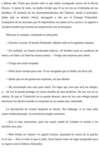 a Selene ahí. Tenía que decirle todo lo que había averiguado acerca de la Novia 
Oscura. A pesar de todo, no podía olvidar que él ya no era un Centinelas de las 
Sombras. El misterio de los desmembramientos del Támesis, desde el principio, 
había sido su destino oficial, encargado a ella por el Consejo Primordial. 
Cualquiera de las acciones que él emprendiera en contra de La novia a su regreso a 
Londres tendría que hacerse en cooperación con su hermana. 
Miró por la ventana, evaluando su ubicación. 
—Gracias, Leeson. Si hemos finalizado, déjame salir en la siguiente esquina. 
—En realidad, no hemos terminado todavía—El hombre puso su cuaderno de 
notas a un lado y se frotó las manos juntas. —Tengo una sorpresa para usted. 
—Tengo una tarde ocupada. 
—Debe hacer tiempo para esto. Ya he arreglado que el chofer nos lleve allí. 
—Sabes que no me gustan las sorpresas, así que dímelo. 
—He encontrado una casa para usted. Un lugar que creo que será un refugio, 
y... tal vez lo pueda proteger en cierta medida de esos hechizos. De esa voz en su 
cabeza. Sé que la Transición no se puede detener, pero tal vez este refugio pueda 
disminuir los efectos cuando se encuentre en su estado más vulnerable. 
La descripción de Leeson despertó su interés. Sin embargo, si su viaje salía 
como estaba planeado, no necesitaría ningún santuario. 
—Eso es muy interesante, pero me estaré yendo de Londres el martes y no 
necesito una casa. 
—Sólo échele un vistazo—le sugirió Leeson, ajustando la correa de su parche 
en el ojo. —Eso es todo lo que le pido. Sería bueno tener un lugar preparado para 
su regreso con la Señora Alexander. 
 