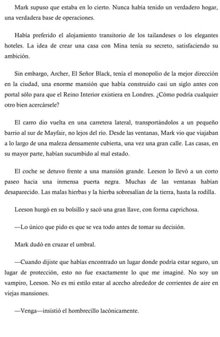 Mark supuso que estaba en lo cierto. Nunca había tenido un verdadero hogar, 
una verdadera base de operaciones. 
Había preferido el alojamiento transitorio de los tailandeses o los elegantes 
hoteles. La idea de crear una casa con Mina tenía su secreto, satisfaciendo su 
ambición. 
Sin embargo, Archer, El Señor Black, tenía el monopolio de la mejor dirección 
en la ciudad, una enorme mansión que había construido casi un siglo antes con 
portal sólo para que el Reino Interior existiera en Londres. ¿Cómo podría cualquier 
otro bien acercársele? 
El carro dio vuelta en una carretera lateral, transportándolos a un pequeño 
barrio al sur de Mayfair, no lejos del río. Desde las ventanas, Mark vio que viajaban 
a lo largo de una maleza densamente cubierta, una vez una gran calle. Las casas, en 
su mayor parte, habían sucumbido al mal estado. 
El coche se detuvo frente a una mansión grande. Leeson lo llevó a un corto 
paseo hacia una inmensa puerta negra. Muchas de las ventanas habían 
desaparecido. Las malas hierbas y la hierba sobresalían de la tierra, hasta la rodilla. 
Leeson hurgó en su bolsillo y sacó una gran llave, con forma caprichosa. 
—Lo único que pido es que se vea todo antes de tomar su decisión. 
Mark dudó en cruzar el umbral. 
—Cuando dijiste que habías encontrado un lugar donde podría estar seguro, un 
lugar de protección, esto no fue exactamente lo que me imaginé. No soy un 
vampiro, Leeson. No es mi estilo estar al acecho alrededor de corrientes de aire en 
viejas mansiones. 
—Venga—insistió el hombrecillo lacónicamente. 
 