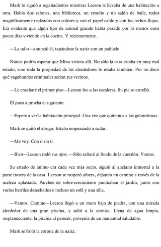 Mark lo siguió a regañadientes mientras Leeson le llevaba de una habitación a 
otra. Había dos salones, una biblioteca, un estudio y un salón de baile, todos 
magníficamente realzados con colores y con el papel caído y con los techos flojos. 
Era evidente que algún tipo de animal grande había pasado por lo menos unos 
pocos días viviendo en la cocina. Y recientemente. 
—La odio—anunció él, tapándose la nariz con un pañuelo. 
Nunca podría esperar que Mina viviera allí. No sólo la casa estaba en muy mal 
estado, sino toda la propiedad de los alrededores lo estaba también. Por no decir 
qué vagabundos criminales serían sus vecinos. 
—Le enseñaré el primer piso—Leeson fue a las escaleras. Su pie se estrelló. 
Él puso a prueba el siguiente. 
—Espere a ver la habitación principal. Una vez que quitemos a las golondrinas. 
Mark se quitó el abrigo. Estaba empezando a sudar. 
—Me voy. Con o sin ti. 
—Bien—Leeson rodó sus ojos. —Sólo saltaré al fondo de la cuestión. Vamos. 
Su estado de ánimo era cada vez más sucio, siguió al anciano inmortal a la 
parte trasera de la casa. Leeson se tropezó afuera, dejando un camino a través de la 
maleza aplastada. Parches de sobre-crecimiento puntuaban el jardín, junto con 
varios barriles desechados e incluso un sofá y una silla. 
—Vamos. Camine—Leeson llegó a un muro bajo de piedra, con una mirada 
alrededor de una gran piscina, y saltó a la cornisa. Llena de agua limpia, 
resplandeciente, la piscina al parecer, provenía de un manantial saludable. 
Mark se frotó la corona de la nariz. 
 