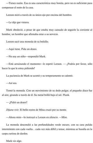 —Tienes razón. Esa es una característica muy bonita, pero no es suficiente para 
compensar el resto de la casa. 
Leeson miró a través de su único ojo por encima del hombro. 
—Le dije que viniera. 
Mark obedeció, a pesar de que estaba muy cansado de seguirle la corriente al 
hombre, un hombre que afirmaba estar a su servicio. 
Leeson sacó una moneda de su bolsillo. 
—Aquí tiene. Pida un deseo. 
—No soy un niño—respondió Mark. 
—Está arruinando el momento—le espetó Leeson. — ¿Podría por favor, sólo 
hacer lo que le estoy pidiendo? 
La paciencia de Mark se acortó y su temperamento se calentó. 
—Así sea. 
Tomó la moneda. Con un movimiento de su dedo pulgar, el pequeño disco fue 
al aire, girando a través de él. Su metal brilló bajo el sol. Plunk. 
— ¿Pidió un deseo? 
Déjame vivir. El bello rostro de Mina cruzó por su mente. 
—Ahora mire—lo instruyó a Leeson en silencio. —Mire. 
La moneda descendió a las profundidades verde oscuro, con su cara pulida 
intermitente con cada vuelta... cada vez más débil y tenue, mientras se hundía en la 
carpa curiosa de dardos. 
Mark vio algo. 
 