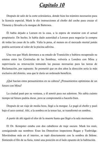Capítulo 10 
Después de salir de la corte eclesiástica, donde hizo los trámites necesarios para 
la licencia especial, Mark le dio instrucciones al chofer del coche para cruzar el 
Támesis y llevarlo a la morgue de Battersea. 
Él había dejado a Leeson en la casa, a la espera de reunirse con el actual 
propietario. De hecho, le había dado autoridad a Leeson para negociar la compra 
de todas las casas de la calle. Valía la pena, al menos en el mercado mortal jamás 
podría acercarse al valor de la piscina adivina. 
Una vez que Mark derrotara a su estado de Transición y hubiera recuperado su 
estatus entre los Centinelas de las Sombras, volvería a Londres con Mina y 
supervisaría su renovación tomando las pausas necesarias para las tareas de 
Reclamación, por supuesto. Se prometió que en dos años la dirección sería la más 
exclusiva del distrito, una que le daría un ordenado beneficio. 
¿Qué hacían estos pensamientos en su cabeza? ¿Pensamientos optimistas de un 
futuro con Mina? 
La ciudad pasó por su ventana, y él sonrió para sus adentros. No sabía cuánto 
tiempo tal futuro podría durar, pero se comprometió a hacerlo bien. 
Después de un viaje de media hora, llegó a la morgue. Le pagó al chofer y pasó 
bajo el arco central. Ahí, a la sombra en la tenue luz, se transformó en sombra. 
A partir de ahí siguió el olor de la muerte hasta que llegó a la sala mortuoria. 
El Dr. Kempster estaba con dos caballeros de traje oscuro. Mark los rozó, 
consiguiendo sus nombres: Eran los Detectives inspectores Regan y Tunbridge. 
Moviéndose más en el interior, se topó directamente con la sombra de Selene. 
Sintiendo el filo de su furia, tomó una posición en el lado opuesto de la habitación. 
 