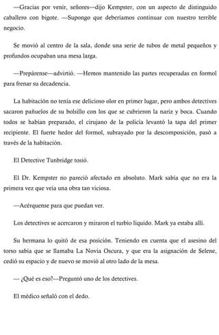 —Gracias por venir, señores—dijo Kempster, con un aspecto de distinguido 
caballero con bigote. —Supongo que deberíamos continuar con nuestro terrible 
negocio. 
Se movió al centro de la sala, donde una serie de tubos de metal pequeños y 
profundos ocupaban una mesa larga. 
—Prepárense—advirtió. —Hemos mantenido las partes recuperadas en formol 
para frenar su decadencia. 
La habitación no tenía ese delicioso olor en primer lugar, pero ambos detectives 
sacaron pañuelos de su bolsillo con los que se cubrieron la nariz y boca. Cuando 
todos se habían preparado, el cirujano de la policía levantó la tapa del primer 
recipiente. El fuerte hedor del formol, subrayado por la descomposición, pasó a 
través de la habitación. 
El Detective Tunbridge tosió. 
El Dr. Kempster no pareció afectado en absoluto. Mark sabía que no era la 
primera vez que veía una obra tan viciosa. 
—Acérquense para que puedan ver. 
Los detectives se acercaron y miraron el turbio líquido. Mark ya estaba allí. 
Su hermana lo quitó de esa posición. Teniendo en cuenta que el asesino del 
torso sabía que se llamaba La Novia Oscura, y que era la asignación de Selene, 
cedió su espacio y de nuevo se movió al otro lado de la mesa. 
— ¿Qué es eso?—Preguntó uno de los detectives. 
El médico señaló con el dedo. 
 