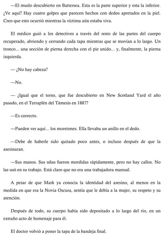 —El muslo descubierto en Battersea. Esta es la parte superior y esta la inferior. 
¿Ve aquí? Hay cuatro golpes que parecen hechos con dedos apretados en la piel. 
Creo que esto ocurrió mientras la víctima aún estaba viva. 
El médico guió a los detectives a través del resto de las partes del cuerpo 
recuperado, abriendo y cerrando cada tapa mientras que se movían a lo largo. Un 
tronco... una sección de pierna derecha con el pie unido... y, finalmente, la pierna 
izquierda. 
— ¿No hay cabeza? 
—No. 
— ¿Igual que el torso, que fue descubierto en New Scotland Yard el año 
pasado, en el Terraplén del Támesis en 1887? 
—Es correcto. 
—Pueden ver aquí... los moretones. Ella llevaba un anillo en el dedo. 
—Debe de haberle sido quitado poco antes, o incluso después de que la 
asesinaran. 
—Sus manos. Sus uñas fueron mordidas rápidamente, pero no hay callos. No 
las usó en su trabajo. Está claro que no era una trabajadora manual. 
A pesar de que Mark ya conocía la identidad del asesino, al menos en la 
medida en que era la Novia Oscura, sentía que le debía a la mujer, su respeto y su 
atención. 
Después de todo, su cuerpo había sido depositado a lo largo del río, en un 
extraño acto de homenaje para él. 
El doctor volvió a poner la tapa de la bandeja final. 
 