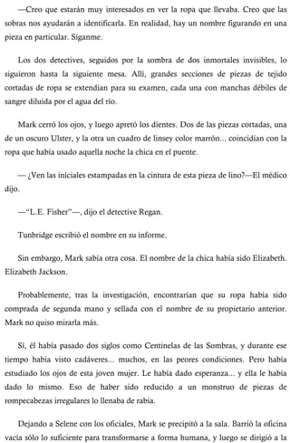 —Creo que estarán muy interesados en ver la ropa que llevaba. Creo que las 
sobras nos ayudarán a identificarla. En realidad, hay un nombre figurando en una 
pieza en particular. Síganme. 
Los dos detectives, seguidos por la sombra de dos inmortales invisibles, lo 
siguieron hasta la siguiente mesa. Allí, grandes secciones de piezas de tejido 
cortadas de ropa se extendían para su examen, cada una con manchas débiles de 
sangre diluida por el agua del río. 
Mark cerró los ojos, y luego apretó los dientes. Dos de las piezas cortadas, una 
de un oscuro Ulster, y la otra un cuadro de linsey color marrón... coincidían con la 
ropa que había usado aquella noche la chica en el puente. 
— ¿Ven las iníciales estampadas en la cintura de esta pieza de lino?—El médico 
dijo. 
—“L.E. Fisher”—, dijo el detective Regan. 
Tunbridge escribió el nombre en su informe. 
Sin embargo, Mark sabía otra cosa. El nombre de la chica había sido Elizabeth. 
Elizabeth Jackson. 
Probablemente, tras la investigación, encontrarían que su ropa había sido 
comprada de segunda mano y sellada con el nombre de su propietario anterior. 
Mark no quiso mirarla más. 
Sí, él había pasado dos siglos como Centinelas de las Sombras, y durante ese 
tiempo había visto cadáveres... muchos, en las peores condiciones. Pero había 
estudiado los ojos de esta joven mujer. Le había dado esperanza... y ella le había 
dado lo mismo. Eso de haber sido reducido a un monstruo de piezas de 
rompecabezas irregulares lo llenaba de rabia. 
Dejando a Selene con los oficiales, Mark se precipitó a la sala. Barrió la oficina 
vacía sólo lo suficiente para transformarse a forma humana, y luego se dirigió a la 
 
