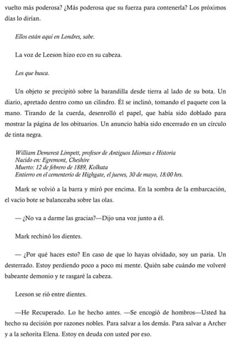 vuelto más poderosa? ¿Más poderosa que su fuerza para contenerla? Los próximos 
días lo dirían. 
Ellos están aquí en Londres, sabe. 
La voz de Leeson hizo eco en su cabeza. 
Los que busca. 
Un objeto se precipitó sobre la barandilla desde tierra al lado de su bota. Un 
diario, apretado dentro como un cilindro. Él se inclinó, tomando el paquete con la 
mano. Tirando de la cuerda, desenrolló el papel, que había sido doblado para 
mostrar la página de los obituarios. Un anuncio había sido encerrado en un círculo 
de tinta negra. 
William Demerest Limpett, profesor de Antiguos Idiomas e Historia 
Nacido en: Egremont, Cheshire 
Muerto: 12 de febrero de 1889, Kolkata 
Entierro en el cementerio de Highgate, el jueves, 30 de mayo, 18:00 hrs. 
Mark se volvió a la barra y miró por encima. En la sombra de la embarcación, 
el vacío bote se balanceaba sobre las olas. 
— ¿No va a darme las gracias?—Dijo una voz junto a él. 
Mark rechinó los dientes. 
— ¿Por qué haces esto? En caso de que lo hayas olvidado, soy un paria. Un 
desterrado. Estoy perdiendo poco a poco mi mente. Quién sabe cuándo me volveré 
babeante demonio y te rasgaré la cabeza. 
Leeson se rió entre dientes. 
—He Recuperado. Lo he hecho antes. —Se encogió de hombros—Usted ha 
hecho su decisión por razones nobles. Para salvar a los demás. Para salvar a Archer 
y a la señorita Elena. Estoy en deuda con usted por eso. 
 
