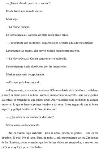 — ¿Tienes idea de quién es tu asesino? 
Ella le lanzó una mirada oscura. 
Mark dijo: 
—La conocí anoche. 
Se volvió hacia él. La bolsa de plata en su brazo brilló. 
— ¿Te reuniste con sus tontos, pequeños ojos-de-perro aduladores también? 
Levantando sus brazos, ella movió el dedo índice sobre sus ojos. 
—La Novia Oscura. Quiere conocerte—se burló ella. 
Selene siempre había sido buena con las impresiones. 
Mark se enderezó, decepcionado. 
—Veo que ya la has conocido. 
—Fugazmente, y en varias ocasiones. Sólo está detrás de ti debido a... —Selene 
levantó la mano junto a su boca, como si compartiera un secreto—que no le gustan 
las chicas, si entiendes lo que quiero decir. Ah, y también estás perdiendo tu cabeza 
inmortal, lo que te hace el primer hombre a sus ojos. Estoy segura de que tu buen 
aspecto y pedigrí familiar no le dolerán tampoco. 
— ¿Qué sabes de su verdadera identidad? 
Selene contestó bruscamente. 
—No es asunto tuyo criticarlo—Con el dedo, pinchó su pecho. —Ella es mi 
objetivo. El mío. No el tuyo. Bien, de todos... así, excomulgado de los Centinelas 
de las Sombras, debes entender que los límites deben ser respetados, a menos que 
estés ya muy lejos para recordarlos. 
 