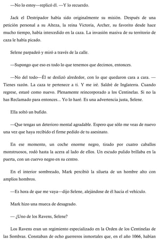 —No lo estoy—replicó él. —Y lo recuerdo. 
Jack el Destripador había sido originalmente su misión. Después de una 
petición personal a su Alteza, la reina Victoria, Archer, su favorito desde hace 
mucho tiempo, había intercedido en la caza. La invasión masiva de su territorio de 
caza le había picado. 
Selene parpadeó y miró a través de la calle. 
—Supongo que eso es todo lo que tenemos que decirnos, entonces. 
—No del todo—Él se deslizó alrededor, con lo que quedaron cara a cara. — 
Tienes razón. La caza te pertenece a ti. Y me iré. Saldré de Inglaterra. Cuando 
regrese, estaré como nuevo. Plenamente reincorporado a los Centinelas. Si no la 
has Reclamado para entonces... Yo lo haré. Es una advertencia justa, Selene. 
Ella soltó un bufido. 
—Que tengas un deterioro mental agradable. Espero que sólo me veas de nuevo 
una vez que haya recibido el firme pedido de tu asesinato. 
En ese momento, un coche enorme negro, tirado por cuatro caballos 
monstruosos, rodó hasta la acera al lado de ellos. Un escudo pulido brillaba en la 
puerta, con un cuervo negro en su centro. 
En el interior sombreado, Mark percibió la silueta de un hombre alto con 
amplios hombros. 
—Es hora de que me vaya—dijo Selene, alejándose de él hacia el vehículo. 
Mark hizo una mueca de desagrado. 
— ¿Uno de los Ravens, Selene? 
Los Ravens eran un regimiento especializado en la Orden de los Centinelas de 
las Sombras. Constaban de ocho guerreros inmortales que, en el año 1066, habían 
 