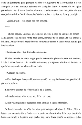 dado un juramento para proteger al reino de Inglaterra de la destrucción y de la 
anarquía, y a su monarca reinante de cualquier daño. A través de los siglos 
posteriores, los Ravens habían chocado continuamente con los jefes de sus 
compañeros de los Centinelas de las Sombras sobre el territorio, favor y prestigio. 
—Adiós, Mark—respondió ella con firmeza. 
***** 
— ¿Estás segura, Lucinda, que quieres que me ponga tu vestido de novia?— 
Mina estaba sentada en el borde de su cama, mirando hacia abajo a la caja grande y 
brillante. Anidado en el papel de color rosa pálido estaba el vestido más bonito que 
hubiera visto. 
—Insisto en ello—dijo Lucinda complacida. 
Si bien todavía no muy alegre por la ceremonia planeada para esa mañana, 
Lucinda se había suavizado considerablemente, y arrojado a sí misma a la tarea de 
que Mina que tuviera un buen día de boda. 
—Gracias, su señoría. 
—Está hecho por Jacques Doucet—anunció con orgullo la condesa, poniéndolo 
por sus hombros. 
Ella cubrió el satén de seda brillante de la colcha. 
—Los diamantes y las perlas son de hecho reales. 
Astrid y Evangeline se acercaron para admirar el vestido también. 
Se había tardado tan sólo dos días para comprar el ajuar de Mina. Ella no 
había, por supuesto, ido a París, pero la mujer en el mostrador de la ropa interior le 
había asegurado a Lucinda que estaba lista para llevar corsés, camisones, cubre 
 