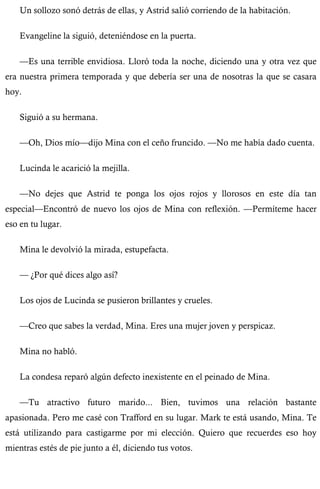 Un sollozo sonó detrás de ellas, y Astrid salió corriendo de la habitación. 
Evangeline la siguió, deteniéndose en la puerta. 
—Es una terrible envidiosa. Lloró toda la noche, diciendo una y otra vez que 
era nuestra primera temporada y que debería ser una de nosotras la que se casara 
hoy. 
Siguió a su hermana. 
—Oh, Dios mío—dijo Mina con el ceño fruncido. —No me había dado cuenta. 
Lucinda le acarició la mejilla. 
—No dejes que Astrid te ponga los ojos rojos y llorosos en este día tan 
especial—Encontró de nuevo los ojos de Mina con reflexión. —Permíteme hacer 
eso en tu lugar. 
Mina le devolvió la mirada, estupefacta. 
— ¿Por qué dices algo así? 
Los ojos de Lucinda se pusieron brillantes y crueles. 
—Creo que sabes la verdad, Mina. Eres una mujer joven y perspicaz. 
Mina no habló. 
La condesa reparó algún defecto inexistente en el peinado de Mina. 
—Tu atractivo futuro marido... Bien, tuvimos una relación bastante 
apasionada. Pero me casé con Trafford en su lugar. Mark te está usando, Mina. Te 
está utilizando para castigarme por mi elección. Quiero que recuerdes eso hoy 
mientras estés de pie junto a él, diciendo tus votos. 
 