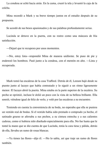 La condesa se echó hacia atrás. En la cama, cruzó la tela y levantó la caja de la 
colcha. 
Mina recordó a Mark y su breve tiempo juntos en el estudio después de su 
propuesta. 
Se acordó de sus besos apasionados y de sus palabras profundamente serias. 
Lucinda se detuvo en la puerta, con su rostro como una máscara de fría 
satisfacción. 
—Dejaré que te recuperes por unos momentos. 
—No, estoy lista—respondió Mina de manera uniforme. Se puso de pie y 
enderezó los hombros. Pasó junto a la condesa, con el mentón en alto. —Lista y 
recuperada. 
Mark tomó las escaleras de la casa Trafford. Detrás de él, Leeson bajó desde su 
puesto junto al lacayo que había contratado y lo siguió a un ritmo ligeramente 
menor. El lacayo abrió la puerta. Mina estaba en la parte superior de la escalera. Su 
pecho se oprimió, incluso le dolió un poco con la vista de su belleza brillante. Ella 
sonrió, viéndose igual de feliz de verlo, y voló por las escaleras a su encuentro. 
Teniendo en cuenta la conveniencia de su boda, no esperaba que ella se pusiera 
un vestido real de bodas. Si el vestido había sido prestado o comprado ya hecho, el 
satinado grueso se aferraba a sus pechos, a su cintura estrecha y a sus calientes 
caderas, como si hubiera sido diseñado especialmente para ella. No fue hasta que le 
tomó la mano que se dio cuenta de que Lucinda, tenía la cara tiesa y pálida, detrás 
de ella, llevaba un ramo de rosas blancas. 
—Ya tienes las flores—dijo él. —No lo sabía, así que traje un ramo de flores 
también. 
 