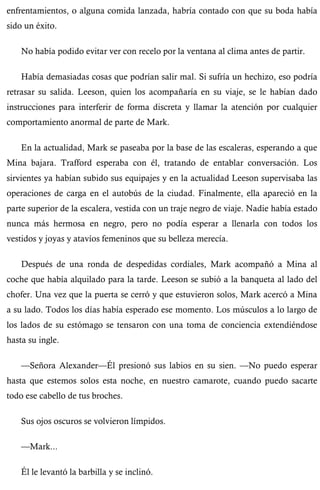 enfrentamientos, o alguna comida lanzada, habría contado con que su boda había 
sido un éxito. 
No había podido evitar ver con recelo por la ventana al clima antes de partir. 
Había demasiadas cosas que podrían salir mal. Si sufría un hechizo, eso podría 
retrasar su salida. Leeson, quien los acompañaría en su viaje, se le habían dado 
instrucciones para interferir de forma discreta y llamar la atención por cualquier 
comportamiento anormal de parte de Mark. 
En la actualidad, Mark se paseaba por la base de las escaleras, esperando a que 
Mina bajara. Trafford esperaba con él, tratando de entablar conversación. Los 
sirvientes ya habían subido sus equipajes y en la actualidad Leeson supervisaba las 
operaciones de carga en el autobús de la ciudad. Finalmente, ella apareció en la 
parte superior de la escalera, vestida con un traje negro de viaje. Nadie había estado 
nunca más hermosa en negro, pero no podía esperar a llenarla con todos los 
vestidos y joyas y atavíos femeninos que su belleza merecía. 
Después de una ronda de despedidas cordiales, Mark acompañó a Mina al 
coche que había alquilado para la tarde. Leeson se subió a la banqueta al lado del 
chofer. Una vez que la puerta se cerró y que estuvieron solos, Mark acercó a Mina 
a su lado. Todos los días había esperado ese momento. Los músculos a lo largo de 
los lados de su estómago se tensaron con una toma de conciencia extendiéndose 
hasta su ingle. 
—Señora Alexander—Él presionó sus labios en su sien. —No puedo esperar 
hasta que estemos solos esta noche, en nuestro camarote, cuando puedo sacarte 
todo ese cabello de tus broches. 
Sus ojos oscuros se volvieron límpidos. 
—Mark... 
Él le levantó la barbilla y se inclinó. 
 