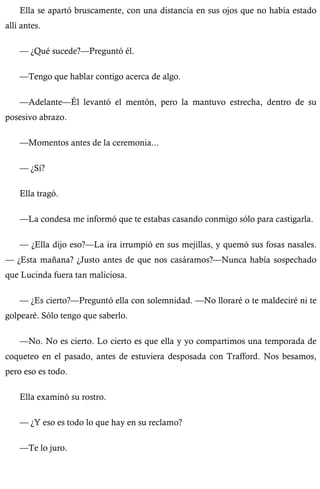 Ella se apartó bruscamente, con una distancia en sus ojos que no había estado 
allí antes. 
— ¿Qué sucede?—Preguntó él. 
—Tengo que hablar contigo acerca de algo. 
—Adelante—Él levantó el mentón, pero la mantuvo estrecha, dentro de su 
posesivo abrazo. 
—Momentos antes de la ceremonia... 
— ¿Sí? 
Ella tragó. 
—La condesa me informó que te estabas casando conmigo sólo para castigarla. 
— ¿Ella dijo eso?—La ira irrumpió en sus mejillas, y quemó sus fosas nasales. 
— ¿Esta mañana? ¿Justo antes de que nos casáramos?—Nunca había sospechado 
que Lucinda fuera tan maliciosa. 
— ¿Es cierto?—Preguntó ella con solemnidad. —No lloraré o te maldeciré ni te 
golpearé. Sólo tengo que saberlo. 
—No. No es cierto. Lo cierto es que ella y yo compartimos una temporada de 
coqueteo en el pasado, antes de estuviera desposada con Trafford. Nos besamos, 
pero eso es todo. 
Ella examinó su rostro. 
— ¿Y eso es todo lo que hay en su reclamo? 
—Te lo juro. 
 