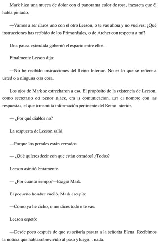 Mark hizo una mueca de dolor con el panorama color de rosa, inexacta que él 
había pintado. 
—Vamos a ser claros uno con el otro Leeson, o te vas ahora y no vuelves. ¿Qué 
instrucciones has recibido de los Primordiales, o de Archer con respecto a mí? 
Una pausa extendida gobernó el espacio entre ellos. 
Finalmente Leeson dijo: 
—No he recibido instrucciones del Reino Interior. No en lo que se refiere a 
usted o a ninguna otra cosa. 
Los ojos de Mark se estrecharon a eso. El propósito de la existencia de Leeson, 
como secretario del Señor Black, era la comunicación. Era el hombre con las 
respuestas, el que transmitía información pertinente del Reino Interior. 
— ¿Por qué diablos no? 
La respuesta de Leeson salió. 
—Porque los portales están cerrados. 
— ¿Qué quieres decir con que están cerrados? ¿Todos? 
Leeson asintió lentamente. 
— ¿Por cuánto tiempo?—Exigió Mark. 
El pequeño hombre vaciló. Mark escupió: 
—Como ya he dicho, o me dices todo o te vas. 
Leeson espetó: 
—Desde poco después de que su señoría pasara a la señorita Elena. Recibimos 
la noticia que había sobrevivido al paso y luego... nada. 
 