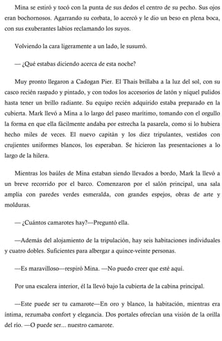 Mina se estiró y tocó con la punta de sus dedos el centro de su pecho. Sus ojos 
eran bochornosos. Agarrando su corbata, lo acercó y le dio un beso en plena boca, 
con sus exuberantes labios reclamando los suyos. 
Volviendo la cara ligeramente a un lado, le susurró. 
— ¿Qué estabas diciendo acerca de esta noche? 
Muy pronto llegaron a Cadogan Pier. El Thais brillaba a la luz del sol, con su 
casco recién raspado y pintado, y con todos los accesorios de latón y níquel pulidos 
hasta tener un brillo radiante. Su equipo recién adquirido estaba preparado en la 
cubierta. Mark llevó a Mina a lo largo del paseo marítimo, tomando con el orgullo 
la forma en que ella fácilmente andaba por estrecha la pasarela, como si lo hubiera 
hecho miles de veces. El nuevo capitán y los diez tripulantes, vestidos con 
crujientes uniformes blancos, los esperaban. Se hicieron las presentaciones a lo 
largo de la hilera. 
Mientras los baúles de Mina estaban siendo llevados a bordo, Mark la llevó a 
un breve recorrido por el barco. Comenzaron por el salón principal, una sala 
amplia con paredes verdes esmeralda, con grandes espejos, obras de arte y 
molduras. 
— ¿Cuántos camarotes hay?—Preguntó ella. 
—Además del alojamiento de la tripulación, hay seis habitaciones individuales 
y cuatro dobles. Suficientes para albergar a quince-veinte personas. 
—Es maravilloso—respiró Mina. —No puedo creer que esté aquí. 
Por una escalera interior, él la llevó bajo la cubierta de la cabina principal. 
—Este puede ser tu camarote—En oro y blanco, la habitación, mientras era 
íntima, rezumaba confort y elegancia. Dos portales ofrecían una visión de la orilla 
del río. —O puede ser... nuestro camarote. 
 