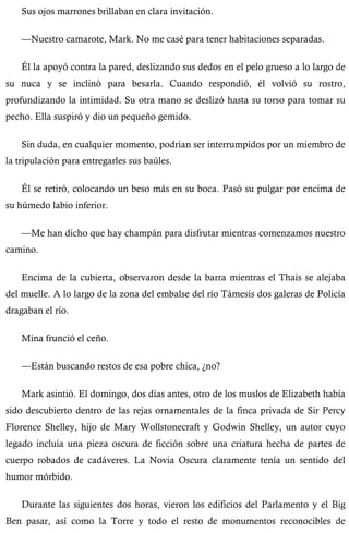 Sus ojos marrones brillaban en clara invitación. 
—Nuestro camarote, Mark. No me casé para tener habitaciones separadas. 
Él la apoyó contra la pared, deslizando sus dedos en el pelo grueso a lo largo de 
su nuca y se inclinó para besarla. Cuando respondió, él volvió su rostro, 
profundizando la intimidad. Su otra mano se deslizó hasta su torso para tomar su 
pecho. Ella suspiró y dio un pequeño gemido. 
Sin duda, en cualquier momento, podrían ser interrumpidos por un miembro de 
la tripulación para entregarles sus baúles. 
Él se retiró, colocando un beso más en su boca. Pasó su pulgar por encima de 
su húmedo labio inferior. 
—Me han dicho que hay champán para disfrutar mientras comenzamos nuestro 
camino. 
Encima de la cubierta, observaron desde la barra mientras el Thais se alejaba 
del muelle. A lo largo de la zona del embalse del río Támesis dos galeras de Policía 
dragaban el río. 
Mina frunció el ceño. 
—Están buscando restos de esa pobre chica, ¿no? 
Mark asintió. El domingo, dos días antes, otro de los muslos de Elizabeth había 
sido descubierto dentro de las rejas ornamentales de la finca privada de Sir Percy 
Florence Shelley, hijo de Mary Wollstonecraft y Godwin Shelley, un autor cuyo 
legado incluía una pieza oscura de ficción sobre una criatura hecha de partes de 
cuerpo robados de cadáveres. La Novia Oscura claramente tenía un sentido del 
humor mórbido. 
Durante las siguientes dos horas, vieron los edificios del Parlamento y el Big 
Ben pasar, así como la Torre y todo el resto de monumentos reconocibles de 
 