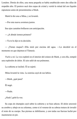 Londres. Detrás de ellos, una mesa pequeña se había establecido entre dos sillas de 
respaldo alto. El portero sacó dos copas de cristal y vertió la mitad del oro líquido 
espumoso antes de presentárselas a Mark. 
Mark le dio una a Mina, y se levantó. 
—Por esta nueva aventura juntos. 
Sus ojos castaños brillaron con anticipación. 
— ¿A dónde iremos primero? 
—Ya te lo dije es tu decisión. 
— ¿Tienes mapas?—Ella miró por encima del agua. —Lo decidiré en el 
momento en que dejemos el Támesis. 
Vuelve a mí. La voz explotó en el interior del cráneo de Mark, y con ella, rompió 
una explosión de dolor. El aire salió de sus pulmones. 
La cubierta se inclinó. Él se sujetó. 
Mina levantó la vista. La sonrisa cayó de sus labios. 
—Mark, ¿qué pasa? 
Él negó. 
—Nada. 
¿Nada?, gritó la voz. 
Su copa de champán cayó sobre la cubierta y se hizo añicos. El dolor atravesó 
su cerebro y abajo en su columna, como si el veneno de su cabeza tratara de invadir 
el resto de su cuerpo. Sus piernas se debilitaron, y con todas sus fuerzas luchó por 
mantenerse en pie. 
 