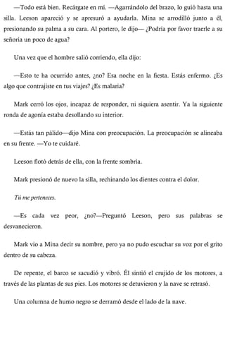 —Todo está bien. Recárgate en mí. —Agarrándolo del brazo, lo guió hasta una 
silla. Leeson apareció y se apresuró a ayudarla. Mina se arrodilló junto a él, 
presionando su palma a su cara. Al portero, le dijo— ¿Podría por favor traerle a su 
señoría un poco de agua? 
Una vez que el hombre salió corriendo, ella dijo: 
—Esto te ha ocurrido antes, ¿no? Esa noche en la fiesta. Estás enfermo. ¿Es 
algo que contrajiste en tus viajes? ¿Es malaria? 
Mark cerró los ojos, incapaz de responder, ni siquiera asentir. Ya la siguiente 
ronda de agonía estaba desollando su interior. 
—Estás tan pálido—dijo Mina con preocupación. La preocupación se alineaba 
en su frente. —Yo te cuidaré. 
Leeson flotó detrás de ella, con la frente sombría. 
Mark presionó de nuevo la silla, rechinando los dientes contra el dolor. 
Tú me perteneces. 
—Es cada vez peor, ¿no?—Preguntó Leeson, pero sus palabras se 
desvanecieron. 
Mark vio a Mina decir su nombre, pero ya no pudo escuchar su voz por el grito 
dentro de su cabeza. 
De repente, el barco se sacudió y vibró. Él sintió el crujido de los motores, a 
través de las plantas de sus pies. Los motores se detuvieron y la nave se retrasó. 
Una columna de humo negro se derramó desde el lado de la nave. 
 