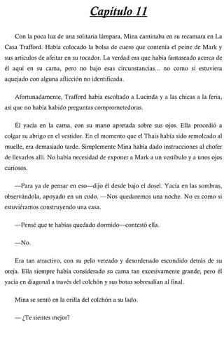 Capítulo 11 
Con la poca luz de una solitaria lámpara, Mina caminaba en su recamara en La 
Casa Trafford. Había colocado la bolsa de cuero que contenía el peine de Mark y 
sus artículos de afeitar en su tocador. La verdad era que había fantaseado acerca de 
él aquí en su cama, pero no bajo esas circunstancias... no como si estuviera 
aquejado con alguna aflicción no identificada. 
Afortunadamente, Trafford había escoltado a Lucinda y a las chicas a la feria, 
así que no había habido preguntas comprometedoras. 
Él yacía en la cama, con su mano apretada sobre sus ojos. Ella procedió a 
colgar su abrigo en el vestidor. En el momento que el Thais había sido remolcado al 
muelle, era demasiado tarde. Simplemente Mina había dado instrucciones al chofer 
de llevarlos allí. No había necesidad de exponer a Mark a un vestíbulo y a unos ojos 
curiosos. 
—Para ya de pensar en eso—dijo él desde bajo el dosel. Yacía en las sombras, 
observándola, apoyado en un codo. —Nos quedaremos una noche. No es como si 
estuviéramos construyendo una casa. 
—Pensé que te habías quedado dormido—contestó ella. 
—No. 
Era tan atractivo, con su pelo veteado y desordenado escondido detrás de su 
oreja. Ella siempre había considerado su cama tan excesivamente grande, pero él 
yacía en diagonal a través del colchón y sus botas sobresalían al final. 
Mina se sentó en la orilla del colchón a su lado. 
— ¿Te sientes mejor? 
 