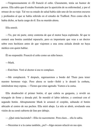 —Vergonzosamente sí—Él frunció el ceño. Claramente, tenía un humor de 
perros. Ella sabía que él estaba frustrado por la aparición de su enfermedad, y por el 
retraso de su viaje. Tal vez su estado de salud había sido uno de los secretos oscuros 
y profundos al que se había referido en el estudio de Trafford. Pero como ella le 
había dicho, se haría cargo de él. Era su marido ahora. 
Ella sonrió. 
—Yo, por mi parte, estoy contenta de que el motor haya explotado. Sé que te 
costará una bonita cantidad repararlo, pero es importante que veas a un doctor 
sobre esos hechizos antes de que viajemos a una zona aislada donde no haya 
médico con quien hablar. 
Él no respondió. Frunció el ceño como un niño hosco. 
—Mark. 
—Está bien. Veré al doctor si eso te complace. 
—Me complacerá. Y después, regresaremos a bordo del Thais para tener 
nuestro hermoso viaje. Pero ahora es tarde—Soltó y le desató la corbata, 
sintiéndose muy esposa. —Tienes que estar agotado. Vamos a la cama. 
Ella desabrochó el primer botón, el que cubría su garganta, y reveló un 
triangulo de firme y dorada piel. Se mordió el labio inferior, y continuó con el 
segundo botón. Abruptamente Mark le arrancó el corpiño, soltando el botón 
ubicado al centro de sus pechos. Ella miró abajo. La tela se abrió, revelando una 
visión de su corsé cubierto de lino por debajo. 
— ¿Qué estás haciendo?—Ella rio suavemente. Pero claro… ella lo sabía. 
—Necesitas ir a la cama también, ¿no?—Algo oscuro relució en sus ojos. 
 