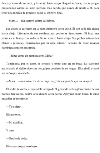 fresco y suave de su nuca, y la atrajo hacia abajo. Saqueó su boca, con su pulgar 
presionando contra su labio inferior, más decido que nunca de unirla a él, para 
tener una medida de progreso hacia su objetivo final. 
—Mark…—ella susurró contra sus labios. 
Sus dedos se curvaron en la parte delantera de su corsé. Él tiró de la tela rígida 
hacia abajo. Liberados de sus confines, sus pechos se derramaron. Él hizo una 
pausa en su beso y con audacia dio un vistazo hacia abajo. Sus pechos sobresalían 
plenos y juveniles, enmarcados por su ropa interior. Pezones de color rosados 
frambuesa rozaron su camisa. 
— ¿Sabes cómo de hermosa eres, Mina? 
Tomándola por el torso, la levantó y tomó uno en su boca. Lo succionó 
acariciando el rígido pico con tres golpes concisos de su lengua. Ella gimió y pasó 
sus dedos por su cabello. 
—Mark... —susurró cerca de su oreja. — ¿Estás seguro de que eres capaz? 
Él se dio la vuelta, atrapándola debajo de él, gozando de la aglomeración de sus 
pechos, tan suaves, contra de la dureza de su pecho. Apoyado en un brazo, le quitó 
un alfiler de su cabello. 
—Yo quiero… 
Él sacó otro. 
—Mi maldita… 
Y otro. 
—Noche de bodas. 
Él se agachó por otro beso. 
 