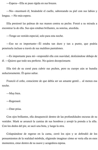 —Espera—Ella se puso rígida en sus brazos. 
—No—murmuró él, besándole el cuello, saboreando su piel con sus labios y 
lengua. —No más espera. 
Ella presionó las palmas de sus manos contra su pecho. Forzó a su mirada a 
encontrar la de ella. Sus ojos estaban brillantes, su sonrisa, aturdida. 
—Tengo un vestido especial, solo para esta noche. 
—Eso no es importante—Él estaba tan duro y tan a punto, que podría 
penetrarla incluso a través de sus malditos pantalones. 
—Es importante para mí—respondió ella con suavidad, deslizándose debajo de 
él. —Quiero que todo sea perfecto. No quiero decepcionarte. 
Ella tiró de su corsé para cubrir sus pechos, pero su cuerpo aún se hundía 
seductoramente. Él quiso saltar. 
Frunció el ceño, consciente de que debía ser un amante gentil… al menos esa 
noche. 
—Muy bien. 
—Regresaré. 
—Date prisa. 
Con ojos brillantes, ella desapareció dentro de las profundidades oscuras de su 
vestidor. Mark se arrancó la camisa de sus hombros y arrojó la prenda a la silla. 
Con los dedos del pie, se sacó una bota, y luego la otra. 
Colapsándose de regreso en la cama, cerró los ojos y se defendió de los 
pensamientos de la realidad mórbida, eligiendo imaginar cómo se vería ella en esos 
momentos, estar dentro de su suave y acogedora esposa. 
 