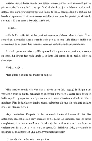 Cuánto tiempo había pasado, no estaba seguro, pero… algo revoloteó por su 
piel desnuda. La esencia de rosas perfumó el aire. Los ojos de Mark se abrieron de 
golpe... sólo para ser cubiertos por una franja de fría… oscura…tela. Su corbata. La 
banda se apretó como si unas manos invisibles amarraran las puntas por detrás de 
su cabeza. Ella se sentó a horcajadas sobre él. 
—Mina… 
—Shhhhhh. —Su frío dedo presionó contra sus labios, silenciándolo. Él no 
sondeó en la oscuridad, no deseando verla con su mente. Más bien se rindió a la 
sensualidad de su toque. Las manos arrancaron los botones de sus pantalones. 
Excitado por su entusiasmo, él la ayudó. Labios y manos se presionaron contra 
su torso. Su lengua fue hacia abajo a lo largo del centro de su pecho, sobre su 
estómago. 
Abajo…abajo… 
Mark gimió y enterró sus manos en su pelo. 
Mina pasó el cepillo una vez más a través de su pelo. Apagó la lámpara del 
vestidor y abrió la puerta, pensando en encontrar a Mark en la cama justo donde lo 
había dejado... guapo, con sus ojos ardientes y esperando retomar donde se habían 
quedado. Pero la habitación estaba oscura, salvo por un rayo de luna que entraba 
por las ventanas abiertas. 
Muy romántico. Después de los acontecimientos dolorosos de los días 
anteriores, ella había sido muy exigente en bloquear las ventanas, pero se sentía 
completamente a salvo con Mark. La idea de hacer el amor con él en la cama 
cubierta con la luz de la luna era una apelación definitiva. Olió, detectando la 
fragancia de rosas también. ¿De dónde vendrían esas rosas? 
Un sonido vino de la cama... un gemido. 
 