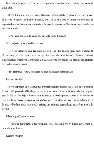 Nunca en la historia de la tierra las puertas cerradas habían estado por más de 
unos días. 
Tal vez tenían a un alma particularmente desagradable Trascendida suelta, con 
el fin de proteger el Reino Interior, pero una vez que el alma deteriorada se 
regeneraba con éxito y era enviada a la prisión eterna de Tantalus, los portales se 
volvían a abrir. 
— ¿Por qué han estado cerrados durante tanto tiempo? 
Su compañero lo miró llanamente. 
—Por los informes que he oído de este lado, ha habido una proliferación de 
almas deterioradas con síntomas particulares de brotoisismo. Parecen estarse 
organizando. Nuestros Centinelas de las Sombras, en todos los lugares del mundo 
tienen las manos llenas. 
—Sin embargo, ¿los Centinelas ha sido capaz de contenerlas? 
Leeson asintió: 
—Pero supongo que las puertas permanecerán selladas hasta que se determine 
lo que está pasando allá abajo, aunque sean sólo rumores de una rebelión a gran 
escala. Es un feo hijo de puta, ese Tantalus. Espero que lo hieran y le recuerden 
quién está a cargo. —Apretó los puños, pero su atención regresó rápidamente a 
Mark. —No hay nada qué decir, señor, sin órdenes específicas, estoy bastante a la 
deriva. 
Mark sugirió oscuramente. 
— ¿Por qué no te unes a mi hermana? Ella está siempre en busca de alguien al 
cual darle órdenes. 
Leeson resopló. 
 