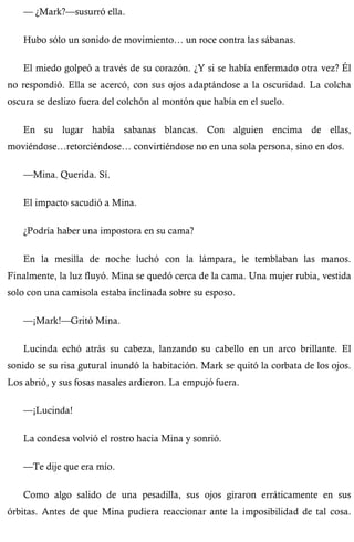 — ¿Mark?—susurró ella. 
Hubo sólo un sonido de movimiento… un roce contra las sábanas. 
El miedo golpeó a través de su corazón. ¿Y si se había enfermado otra vez? Él 
no respondió. Ella se acercó, con sus ojos adaptándose a la oscuridad. La colcha 
oscura se deslizo fuera del colchón al montón que había en el suelo. 
En su lugar había sabanas blancas. Con alguien encima de ellas, 
moviéndose…retorciéndose… convirtiéndose no en una sola persona, sino en dos. 
—Mina. Querida. Sí. 
El impacto sacudió a Mina. 
¿Podría haber una impostora en su cama? 
En la mesilla de noche luchó con la lámpara, le temblaban las manos. 
Finalmente, la luz fluyó. Mina se quedó cerca de la cama. Una mujer rubia, vestida 
solo con una camisola estaba inclinada sobre su esposo. 
—¡Mark!—Gritó Mina. 
Lucinda echó atrás su cabeza, lanzando su cabello en un arco brillante. El 
sonido se su risa gutural inundó la habitación. Mark se quitó la corbata de los ojos. 
Los abrió, y sus fosas nasales ardieron. La empujó fuera. 
—¡Lucinda! 
La condesa volvió el rostro hacia Mina y sonrió. 
—Te dije que era mío. 
Como algo salido de una pesadilla, sus ojos giraron erráticamente en sus 
órbitas. Antes de que Mina pudiera reaccionar ante la imposibilidad de tal cosa. 
 