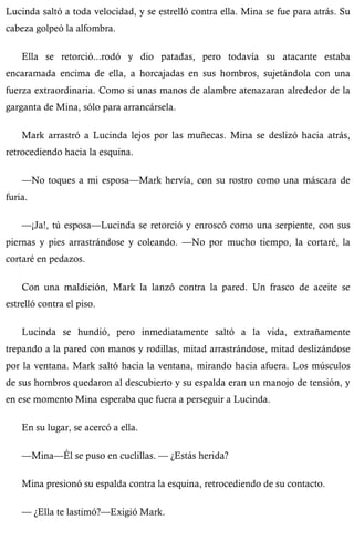 Lucinda saltó a toda velocidad, y se estrelló contra ella. Mina se fue para atrás. Su 
cabeza golpeó la alfombra. 
Ella se retorció...rodó y dio patadas, pero todavía su atacante estaba 
encaramada encima de ella, a horcajadas en sus hombros, sujetándola con una 
fuerza extraordinaria. Como si unas manos de alambre atenazaran alrededor de la 
garganta de Mina, sólo para arrancársela. 
Mark arrastró a Lucinda lejos por las muñecas. Mina se deslizó hacia atrás, 
retrocediendo hacia la esquina. 
—No toques a mi esposa—Mark hervía, con su rostro como una máscara de 
furia. 
—¡Ja!, tú esposa—Lucinda se retorció y enroscó como una serpiente, con sus 
piernas y pies arrastrándose y coleando. —No por mucho tiempo, la cortaré, la 
cortaré en pedazos. 
Con una maldición, Mark la lanzó contra la pared. Un frasco de aceite se 
estrelló contra el piso. 
Lucinda se hundió, pero inmediatamente saltó a la vida, extrañamente 
trepando a la pared con manos y rodillas, mitad arrastrándose, mitad deslizándose 
por la ventana. Mark saltó hacia la ventana, mirando hacia afuera. Los músculos 
de sus hombros quedaron al descubierto y su espalda eran un manojo de tensión, y 
en ese momento Mina esperaba que fuera a perseguir a Lucinda. 
En su lugar, se acercó a ella. 
—Mina—Él se puso en cuclillas. — ¿Estás herida? 
Mina presionó su espalda contra la esquina, retrocediendo de su contacto. 
— ¿Ella te lastimó?—Exigió Mark. 
 