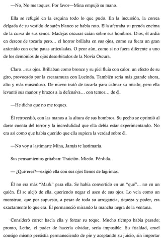 —No, No me toques. Por favor—Mina empujó su mano. 
Ella se refugió en la esquina todo lo que pudo. En la incursión, la correa 
delgada de su vestido de satén blanco se había roto. Ella aferraba su prenda encima 
de la curva de sus senos. Madejas oscuras caían sobre sus hombros. Dios, él ardía 
en deseos de tocarla pero… el horror brillaba en sus ojos, como su fuera un gran 
arácnido con ocho patas articuladas. O peor aún, como si no fuera diferente a uno 
de los demonios de ojos desorbitados de la Novia Oscura. 
Claro…sus ojos. Brillaban como bronce y su piel fluía con calor, un efecto de su 
giro, provocado por la escaramuza con Lucinda. También sería más grande ahora, 
alto y más musculoso. De nuevo trató de tocarla para calmar su miedo, pero ella 
levantó sus manos y brazos a la defensiva… con temor… de él. 
—He dicho que no me toques. 
Él retrocedió, con las manos a la altura de sus hombros. Su pecho se oprimió al 
darse cuenta del terror y la incredulidad que ella debía estar experimentando. No 
era así como que había querido que ella supiera la verdad sobre él. 
—No voy a lastimarte Mina, Jamás te lastimaría. 
Sus pensamientos gritaban: Traición. Miedo. Pérdida. 
— ¿Qué eres?—exigió ella con sus ojos llenos de lagrimas. 
Él no era más “Mark” para ella. Se había convertido en un “qué”... no en un 
quién. Él se alejó de ella, queriendo negar el asco de sus ojos. Lo veía como un 
monstruo, que por supuesto, a pesar de toda su arrogancia, riqueza y poder, era 
exactamente lo que era. Él permaneció mirando la mancha negra de la ventana. 
Consideró correr hacia ella y forzar su toque. Mucho tiempo había pasado; 
pronto, Lethe, el poder de hacerla olvidar, sería imposible. Su frialdad, cruel 
consigo mismo persistía permaneciendo de pie y aceptando su juicio, sin importar 
 