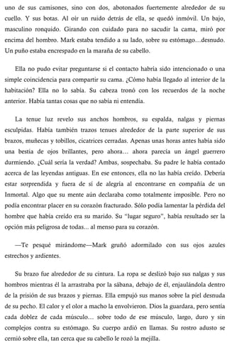 uno de sus camisones, sino con dos, abotonados fuertemente alrededor de su 
cuello. Y sus botas. Al oír un ruido detrás de ella, se quedó inmóvil. Un bajo, 
masculino ronquido. Girando con cuidado para no sacudir la cama, miró por 
encima del hombro. Mark estaba tendido a su lado, sobre su estómago…desnudo. 
Un puño estaba encrespado en la maraña de su cabello. 
Ella no pudo evitar preguntarse si el contacto habría sido intencionado o una 
simple coincidencia para compartir su cama. ¿Cómo había llegado al interior de la 
habitación? Ella no lo sabía. Su cabeza tronó con los recuerdos de la noche 
anterior. Había tantas cosas que no sabía ni entendía. 
La tenue luz revelo sus anchos hombros, su espalda, nalgas y piernas 
esculpidas. Había también trazos tenues alrededor de la parte superior de sus 
brazos, muñecas y tobillos, cicatrices cerradas. Apenas unas horas antes había sido 
una bestia de ojos brillantes, pero ahora… ahora parecía un ángel guerrero 
durmiendo. ¿Cuál sería la verdad? Ambas, sospechaba. Su padre le había contado 
acerca de las leyendas antiguas. En ese entonces, ella no las había creído. Debería 
estar sorprendida y fuera de sí de alegría al encontrarse en compañía de un 
Inmortal. Algo que su mente aún declaraba como totalmente imposible. Pero no 
podía encontrar placer en su corazón fracturado. Sólo podía lamentar la pérdida del 
hombre que había creído era su marido. Su “lugar seguro”, había resultado ser la 
opción más peligrosa de todas... al menso para su corazón. 
—Te pesqué mirándome—Mark gruñó adormilado con sus ojos azules 
estrechos y ardientes. 
Su brazo fue alrededor de su cintura. La ropa se deslizó bajo sus nalgas y sus 
hombros mientras él la arrastraba por la sábana, debajo de él, enjaulándola dentro 
de la prisión de sus brazos y piernas. Ella empujó sus manos sobre la piel desnuda 
de su pecho. El calor y el olor a macho la envolvieron. Dios la guardara, pero sentía 
cada doblez de cada músculo… sobre todo de ese músculo, largo, duro y sin 
complejos contra su estómago. Su cuerpo ardió en llamas. Su rostro adusto se 
cernió sobre ella, tan cerca que su cabello le rozó la mejilla. 
 