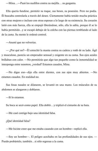 —Mina…—Pasó los nudillos contra su mejilla… su garganta. 
Ella quería fundirse, permitir su toque, sus besos, su posesión. Pero no podía. 
Él buscaba controlarla a través del deseo. Ciertamente había tenido mucha práctica 
con otras mujeres e incluso con otras esposas a lo largo de su existencia. Su corazón 
latió con más fuerza, ella se empujó liberándose, sólo, ella lo sabía, porque él se lo 
había permitido...y se escapó debajo de la colcha con las piernas temblando al lado 
de la cama. Su mente le ordenó control. 
—Asumí que no volverías. 
— ¿Por qué no?—Él estrechó la manta contra su cadera y rodó de su lado. Ágil 
y musculoso, parecía un emperador sensual y exigente en su cama. Sus ojos azules 
brillaban con calor. —No permitirás que algo tan pequeño como la inmortalidad se 
interponga entre nosotros, ¿verdad? Estamos casados, Mina. 
—No digas eso—dijo ella entre dientes, con sus ojos muy abiertos. —No 
estamos casados. En realidad no. 
Sus fosas nasales se dilataron, se levantó en una mano. Los músculos de su 
abdomen se alargaron y doblaron. 
—Sí lo estamos. 
Su boca se secó como papel. Ella dobló... y triplicó el cinturón de su bata. 
—Me casé contigo bajo una identidad falsa. 
¿Qué identidad falsa? 
—Me hiciste creer que me estaba casando con un hombre—replicó ella. 
—Soy un hombre—. El peligro acechaba en las profundidades de sus ojos. — 
Puedo probártelo, también…si sólo regresas a la cama. 
 