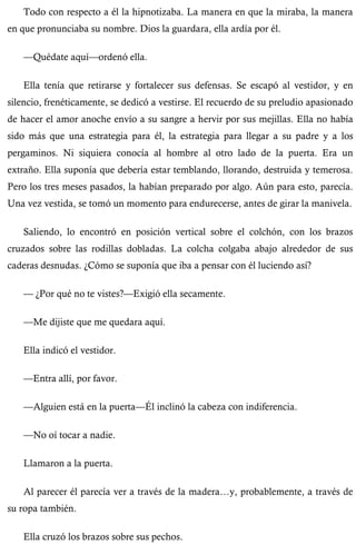 Todo con respecto a él la hipnotizaba. La manera en que la miraba, la manera 
en que pronunciaba su nombre. Dios la guardara, ella ardía por él. 
—Quédate aquí—ordenó ella. 
Ella tenía que retirarse y fortalecer sus defensas. Se escapó al vestidor, y en 
silencio, frenéticamente, se dedicó a vestirse. El recuerdo de su preludio apasionado 
de hacer el amor anoche envío a su sangre a hervir por sus mejillas. Ella no había 
sido más que una estrategia para él, la estrategia para llegar a su padre y a los 
pergaminos. Ni siquiera conocía al hombre al otro lado de la puerta. Era un 
extraño. Ella suponía que debería estar temblando, llorando, destruida y temerosa. 
Pero los tres meses pasados, la habían preparado por algo. Aún para esto, parecía. 
Una vez vestida, se tomó un momento para endurecerse, antes de girar la manivela. 
Saliendo, lo encontró en posición vertical sobre el colchón, con los brazos 
cruzados sobre las rodillas dobladas. La colcha colgaba abajo alrededor de sus 
caderas desnudas. ¿Cómo se suponía que iba a pensar con él luciendo así? 
— ¿Por qué no te vistes?—Exigió ella secamente. 
—Me dijiste que me quedara aquí. 
Ella indicó el vestidor. 
—Entra allí, por favor. 
—Alguien está en la puerta—Él inclinó la cabeza con indiferencia. 
—No oí tocar a nadie. 
Llamaron a la puerta. 
Al parecer él parecía ver a través de la madera…y, probablemente, a través de 
su ropa también. 
Ella cruzó los brazos sobre sus pechos. 
 