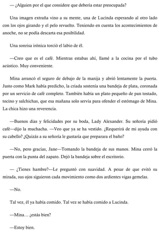 — ¿Alguien por el que considere que debería estar preocupada? 
Una imagen extraña vino a su mente, una de Lucinda esperando al otro lado 
con los ojos girando y el pelo revuelto. Teniendo en cuenta los acontecimientos de 
anoche, no se podía descarta esa posibilidad. 
Una sonrisa irónica torció el labio de él. 
—Creo que es el café. Mientras estabas ahí, llamé a la cocina por el tubo 
acústico. Muy conveniente. 
Mina arrancó el seguro de debajo de la manija y abrió lentamente la puerta. 
Justo como Mark había predicho, la criada sostenía una bandeja de plata, coronada 
por un servicio de café completo. También había un plato pequeño de pan tostado, 
tocino y salchichas, que esa mañana solo servía para ofender el estómago de Mina. 
La chica hizo una reverencia. 
—Buenos días y felicidades por su boda, Lady Alexander. Su señoría pidió 
café—dijo la muchacha. —Veo que ya se ha vestido. ¿Requerirá de mi ayuda con 
su cabello? ¿Quizás a su señoría le gustaría que preparara el baño? 
—No, pero gracias, Jane—Tomando la bandeja de sus manos. Mina cerró la 
puerta con la punta del zapato. Dejó la bandeja sobre el escritorio. 
— ¿Tienes hambre?—Le preguntó con suavidad. A pesar de que evitó su 
mirada, sus ojos siguieron cada movimiento como dos ardientes vigas gemelas. 
—No. 
Tal vez, él ya había comido. Tal vez se había comido a Lucinda. 
—Mina… ¿estás bien? 
—Estoy bien. 
 