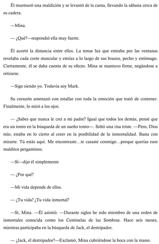 Él murmuró una maldición y se levantó de la cama, llevando la sábana cerca de 
su cadera. 
—Mina. 
— ¿Qué?—respondió ella muy fuerte. 
Él acortó la distancia entre ellos. La tenue luz que entraba por las ventanas 
revelaba cada corte muscular y estrías a lo largo de sus brazos, pecho y estómago. 
Ciertamente, él se daba cuenta de su efecto. Mina se mantuvo firme, negándose a 
retirarse. 
—Sigo siendo yo. Todavía soy Mark. 
Su corazón amenazó con estallar con toda la emoción que trató de contener. 
Finalmente, lo miró a los ojos. 
— ¿Sabes que nunca le creí a mi padre? Igual que todos los demás, pensé que 
era un tonto en la búsqueda de un sueño tonto—. Soltó una risa triste. —Pero, Dios 
mío, estaba en lo cierto al creer en la posibilidad de la inmortalidad. Basta con 
mirarte. Tú estás aquí. Me encontraste…te casaste conmigo…porque querías esos 
malditos pergaminos. 
—Sí—dijo él simplemente 
— ¿Por qué? 
—Mi vida depende de ellos. 
— ¿Tu vida? ¿Tu vida inmortal? 
—Sí, Mina. —Él asintió. —Durante siglos he sido miembro de una orden de 
inmortales conocida como los Centinelas de las Sombras. Hace seis meses, 
mientras participaba en la búsqueda de Jack, el destripador. 
— ¿Jack, el destripador?—Exclamó, Mina cubriéndose la boca con la mano. 
 