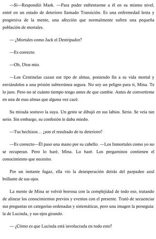—Sí—Respondió Mark. —Para poder enfrentarme a él en su mismo nivel, 
entré en un estado de deterioro llamado Transición. Es una enfermedad lenta y 
progresiva de la mente, una afección que normalmente sufren una pequeña 
población de mortales. 
— ¿Mortales como Jack el Destripador? 
—Es correcto. 
—Oh, Dios mío. 
—Los Centinelas cazan ese tipo de almas, poniendo fin a su vida mortal y 
enviándolos a una prisión subterránea segura. No soy un peligro para ti, Mina. Te 
lo juro. Pero no sé cuánto tiempo tengo antes de que cambie. Antes de convertirme 
en una de esas almas que alguna vez cacé. 
Su mirada sostuvo la suya. Un gesto se dibujó en sus labios. Serio. Se veía tan 
serio. Sin embargo, su confesión le daba miedo. 
—Tus hechizos… ¿son el resultado de tu deterioro? 
—Es correcto—Él paso una mano por su cabello. —Los Inmortales como yo no 
se recuperan. Pero lo haré, Mina. Lo haré. Los pergaminos contienen el 
conocimiento que necesito. 
Por un instante fugaz, ella vio la desesperación detrás del parpadeo azul 
brillante de sus ojos. 
La mente de Mina se volvió borrosa con la complejidad de todo eso, tratando 
de alinear los conocimientos previos y eventos con el presente. Trató de secuenciar 
sus preguntas en categorías ordenadas y sistemáticas, pero una imagen la perseguía: 
la de Lucinda, y sus ojos girando. 
— ¿Cómo es que Lucinda está involucrada en todo esto? 
 