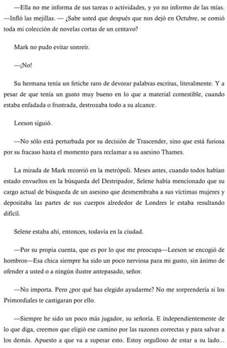 —Ella no me informa de sus tareas o actividades, y yo no informo de las mías. 
—Infló las mejillas. — ¿Sabe usted que después que nos dejó en Octubre, se comió 
toda mi colección de novelas cortas de un centavo? 
Mark no pudo evitar sonreír. 
—¡No! 
Su hermana tenía un fetiche raro de devorar palabras escritas, literalmente. Y a 
pesar de que tenía un gusto muy bueno en lo que a material comestible, cuando 
estaba enfadada o frustrada, destrozaba todo a su alcance. 
Leeson siguió. 
—No sólo está perturbada por su decisión de Trascender, sino que está furiosa 
por su fracaso hasta el momento para reclamar a su asesino Thames. 
La mirada de Mark recorrió en la metrópoli. Meses antes, cuando todos habían 
estado envueltos en la búsqueda del Destripador, Selene había mencionado que su 
cargo actual de búsqueda de un asesino que desmembraba a sus víctimas mujeres y 
depositaba las partes de sus cuerpos alrededor de Londres le estaba resultando 
difícil. 
Selene estaba ahí, entonces, todavía en la ciudad. 
—Por su propia cuenta, que es por lo que me preocupa—Leeson se encogió de 
hombros—Esa chica siempre ha sido un poco nerviosa para mi gusto, sin ánimo de 
ofender a usted o a ningún ilustre antepasado, señor. 
—No importa. Pero ¿por qué has elegido ayudarme? No me sorprendería si los 
Primordiales te castigaran por ello. 
—Siempre he sido un poco más jugador, su señoría. E independientemente de 
lo que diga, creemos que eligió ese camino por las razones correctas y para salvar a 
los demás. Apuesto a que va a superar esto. Estoy orgulloso de estar a su lado... 
 