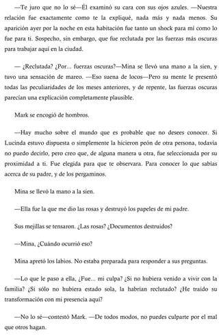 —Te juro que no lo sé—Él examinó su cara con sus ojos azules. —Nuestra 
relación fue exactamente como te la expliqué, nada más y nada menos. Su 
aparición ayer por la noche en esta habitación fue tanto un shock para mí como lo 
fue para ti. Sospecho, sin embargo, que fue reclutada por las fuerzas más oscuras 
para trabajar aquí en la ciudad. 
— ¿Reclutada? ¿Por... fuerzas oscuras?—Mina se llevó una mano a la sien, y 
tuvo una sensación de mareo. —Eso suena de locos—Pero su mente le presentó 
todas las peculiaridades de los meses anteriores, y de repente, las fuerzas oscuras 
parecían una explicación completamente plausible. 
Mark se encogió de hombros. 
—Hay mucho sobre el mundo que es probable que no desees conocer. Si 
Lucinda estuvo dispuesta o simplemente la hicieron peón de otra persona, todavía 
no puedo decirlo, pero creo que, de alguna manera u otra, fue seleccionada por su 
proximidad a ti. Fue elegida para que te observara. Para conocer lo que sabías 
acerca de su padre, y de los pergaminos. 
Mina se llevó la mano a la sien. 
—Ella fue la que me dio las rosas y destruyó los papeles de mi padre. 
Sus mejillas se tensaron. ¿Las rosas? ¿Documentos destruidos? 
—Mina, ¿Cuándo ocurrió eso? 
Mina apretó los labios. No estaba preparada para responder a sus preguntas. 
—Lo que le paso a ella, ¿Fue... mi culpa? ¿Si no hubiera venido a vivir con la 
familia? ¿Si sólo no hubiera estado sola, la habrían reclutado? ¿He traído su 
transformación con mi presencia aquí? 
—No lo sé—contestó Mark. —De todos modos, no puedes culparte por el mal 
que otros hagan. 
 