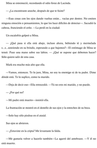 Mina se estremeció, recordando el odio feroz de Lucinda. 
— ¿La encontraste anoche, después de que te fuiste? 
—Esas cosas con los ojos dando vueltas están... vacías por dentro. No emiten 
ninguna emoción o pensamientos, lo que los hace difíciles de detectar—. Sacudió la 
cabeza, frunciendo el ceño. —La perdí en la ciudad. 
Un escalofrío golpeó a Mina. 
— ¿Qué pasa si ella está abajo, incluso ahora, bebiendo té y mermelada 
s...s...sonriendo en su brindis, esperando a que bajemos?—El estómago de Mina se 
tensó. Puso una mano sobre sus labios. — ¿Qué se supone que debemos hacer? 
Sólo quiero salir de esta casa. 
Mark era mucho más alto que ella. 
—Vamos, entonces. Te lo juro, Mina, no soy tu enemigo ni de tu padre. Dime 
dónde está. Te lo suplico, como tu marido. 
—Deja de decir eso—Ella retrocedió. —Tú no eres mi marido, y no puedo. 
— ¿Por qué no? 
—Mi padre está muerto—insistió ella. 
La frustración se mostró en el destello de sus ojos y la estrechez de su boca. 
—Solo hay sólo piedras en el ataúd. 
Sus ojos se abrieron. 
— ¿Estuviste en la cripta? Me levantaste la falda. 
—Me gustaría volver a hacerlo también—La agarró del antebrazo. —Y él no 
está muerto. 
 