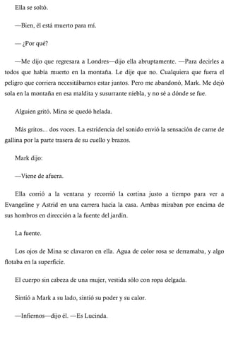 Ella se soltó. 
—Bien, él está muerto para mí. 
— ¿Por qué? 
—Me dijo que regresara a Londres—dijo ella abruptamente. —Para decirles a 
todos que había muerto en la montaña. Le dije que no. Cualquiera que fuera el 
peligro que corriera necesitábamos estar juntos. Pero me abandonó, Mark. Me dejó 
sola en la montaña en esa maldita y susurrante niebla, y no sé a dónde se fue. 
Alguien gritó. Mina se quedó helada. 
Más gritos... dos voces. La estridencia del sonido envió la sensación de carne de 
gallina por la parte trasera de su cuello y brazos. 
Mark dijo: 
—Viene de afuera. 
Ella corrió a la ventana y recorrió la cortina justo a tiempo para ver a 
Evangeline y Astrid en una carrera hacia la casa. Ambas miraban por encima de 
sus hombros en dirección a la fuente del jardín. 
La fuente. 
Los ojos de Mina se clavaron en ella. Agua de color rosa se derramaba, y algo 
flotaba en la superficie. 
El cuerpo sin cabeza de una mujer, vestida sólo con ropa delgada. 
Sintió a Mark a su lado, sintió su poder y su calor. 
—Infiernos—dijo él. —Es Lucinda. 
 