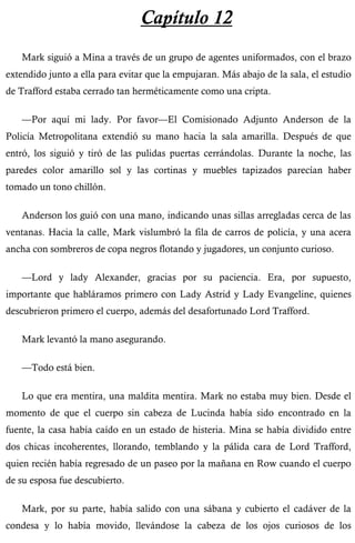 Capítulo 12 
Mark siguió a Mina a través de un grupo de agentes uniformados, con el brazo 
extendido junto a ella para evitar que la empujaran. Más abajo de la sala, el estudio 
de Trafford estaba cerrado tan herméticamente como una cripta. 
—Por aquí mi lady. Por favor—El Comisionado Adjunto Anderson de la 
Policía Metropolitana extendió su mano hacia la sala amarilla. Después de que 
entró, los siguió y tiró de las pulidas puertas cerrándolas. Durante la noche, las 
paredes color amarillo sol y las cortinas y muebles tapizados parecían haber 
tomado un tono chillón. 
Anderson los guió con una mano, indicando unas sillas arregladas cerca de las 
ventanas. Hacia la calle, Mark vislumbró la fila de carros de policía, y una acera 
ancha con sombreros de copa negros flotando y jugadores, un conjunto curioso. 
—Lord y lady Alexander, gracias por su paciencia. Era, por supuesto, 
importante que habláramos primero con Lady Astrid y Lady Evangeline, quienes 
descubrieron primero el cuerpo, además del desafortunado Lord Trafford. 
Mark levantó la mano asegurando. 
—Todo está bien. 
Lo que era mentira, una maldita mentira. Mark no estaba muy bien. Desde el 
momento de que el cuerpo sin cabeza de Lucinda había sido encontrado en la 
fuente, la casa había caído en un estado de histeria. Mina se había dividido entre 
dos chicas incoherentes, llorando, temblando y la pálida cara de Lord Trafford, 
quien recién había regresado de un paseo por la mañana en Row cuando el cuerpo 
de su esposa fue descubierto. 
Mark, por su parte, había salido con una sábana y cubierto el cadáver de la 
condesa y lo había movido, llevándose la cabeza de los ojos curiosos de los 
 