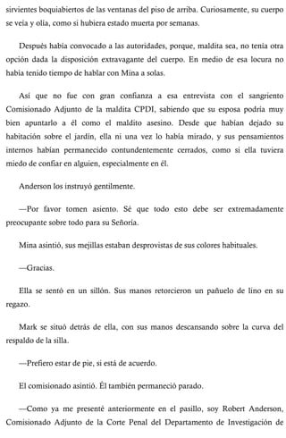 sirvientes boquiabiertos de las ventanas del piso de arriba. Curiosamente, su cuerpo 
se veía y olía, como si hubiera estado muerta por semanas. 
Después había convocado a las autoridades, porque, maldita sea, no tenía otra 
opción dada la disposición extravagante del cuerpo. En medio de esa locura no 
había tenido tiempo de hablar con Mina a solas. 
Así que no fue con gran confianza a esa entrevista con el sangriento 
Comisionado Adjunto de la maldita CPDI, sabiendo que su esposa podría muy 
bien apuntarlo a él como el maldito asesino. Desde que habían dejado su 
habitación sobre el jardín, ella ni una vez lo había mirado, y sus pensamientos 
internos habían permanecido contundentemente cerrados, como si ella tuviera 
miedo de confiar en alguien, especialmente en él. 
Anderson los instruyó gentilmente. 
—Por favor tomen asiento. Sé que todo esto debe ser extremadamente 
preocupante sobre todo para su Señoría. 
Mina asintió, sus mejillas estaban desprovistas de sus colores habituales. 
—Gracias. 
Ella se sentó en un sillón. Sus manos retorcieron un pañuelo de lino en su 
regazo. 
Mark se situó detrás de ella, con sus manos descansando sobre la curva del 
respaldo de la silla. 
—Prefiero estar de pie, si está de acuerdo. 
El comisionado asintió. Él también permaneció parado. 
—Como ya me presenté anteriormente en el pasillo, soy Robert Anderson, 
Comisionado Adjunto de la Corte Penal del Departamento de Investigación de 
 