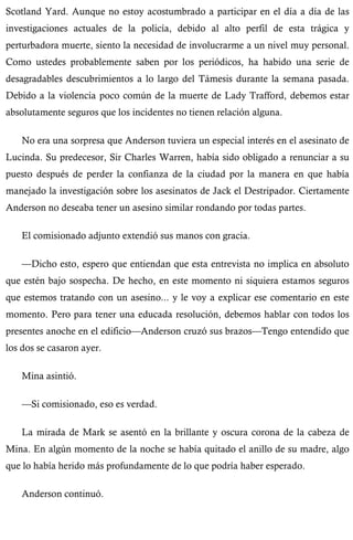 Scotland Yard. Aunque no estoy acostumbrado a participar en el día a día de las 
investigaciones actuales de la policía, debido al alto perfil de esta trágica y 
perturbadora muerte, siento la necesidad de involucrarme a un nivel muy personal. 
Como ustedes probablemente saben por los periódicos, ha habido una serie de 
desagradables descubrimientos a lo largo del Támesis durante la semana pasada. 
Debido a la violencia poco común de la muerte de Lady Trafford, debemos estar 
absolutamente seguros que los incidentes no tienen relación alguna. 
No era una sorpresa que Anderson tuviera un especial interés en el asesinato de 
Lucinda. Su predecesor, Sir Charles Warren, había sido obligado a renunciar a su 
puesto después de perder la confianza de la ciudad por la manera en que había 
manejado la investigación sobre los asesinatos de Jack el Destripador. Ciertamente 
Anderson no deseaba tener un asesino similar rondando por todas partes. 
El comisionado adjunto extendió sus manos con gracia. 
—Dicho esto, espero que entiendan que esta entrevista no implica en absoluto 
que estén bajo sospecha. De hecho, en este momento ni siquiera estamos seguros 
que estemos tratando con un asesino... y le voy a explicar ese comentario en este 
momento. Pero para tener una educada resolución, debemos hablar con todos los 
presentes anoche en el edificio—Anderson cruzó sus brazos—Tengo entendido que 
los dos se casaron ayer. 
Mina asintió. 
—Si comisionado, eso es verdad. 
La mirada de Mark se asentó en la brillante y oscura corona de la cabeza de 
Mina. En algún momento de la noche se había quitado el anillo de su madre, algo 
que lo había herido más profundamente de lo que podría haber esperado. 
Anderson continuó. 
 