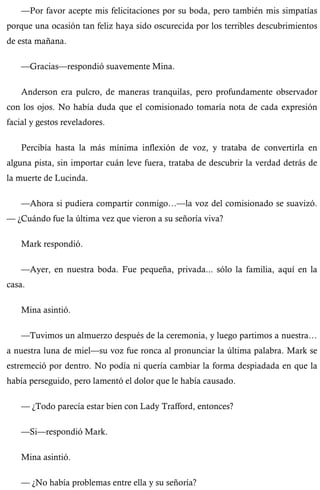 —Por favor acepte mis felicitaciones por su boda, pero también mis simpatías 
porque una ocasión tan feliz haya sido oscurecida por los terribles descubrimientos 
de esta mañana. 
—Gracias—respondió suavemente Mina. 
Anderson era pulcro, de maneras tranquilas, pero profundamente observador 
con los ojos. No había duda que el comisionado tomaría nota de cada expresión 
facial y gestos reveladores. 
Percibía hasta la más mínima inflexión de voz, y trataba de convertirla en 
alguna pista, sin importar cuán leve fuera, trataba de descubrir la verdad detrás de 
la muerte de Lucinda. 
—Ahora si pudiera compartir conmigo…—la voz del comisionado se suavizó. 
— ¿Cuándo fue la última vez que vieron a su señoría viva? 
Mark respondió. 
—Ayer, en nuestra boda. Fue pequeña, privada... sólo la familia, aquí en la 
casa. 
Mina asintió. 
—Tuvimos un almuerzo después de la ceremonia, y luego partimos a nuestra… 
a nuestra luna de miel—su voz fue ronca al pronunciar la última palabra. Mark se 
estremeció por dentro. No podía ni quería cambiar la forma despiadada en que la 
había perseguido, pero lamentó el dolor que le había causado. 
— ¿Todo parecía estar bien con Lady Trafford, entonces? 
—Si—respondió Mark. 
Mina asintió. 
— ¿No había problemas entre ella y su señoría? 
 