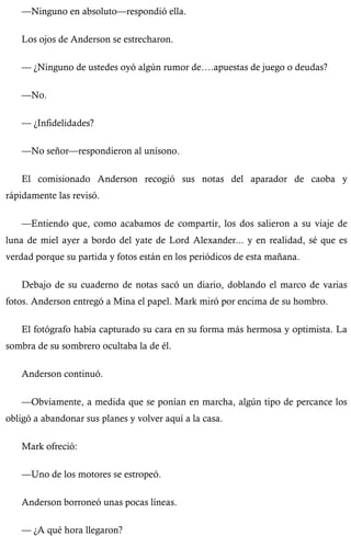 —Ninguno en absoluto—respondió ella. 
Los ojos de Anderson se estrecharon. 
— ¿Ninguno de ustedes oyó algún rumor de….apuestas de juego o deudas? 
—No. 
— ¿Infidelidades? 
—No señor—respondieron al unísono. 
El comisionado Anderson recogió sus notas del aparador de caoba y 
rápidamente las revisó. 
—Entiendo que, como acabamos de compartir, los dos salieron a su viaje de 
luna de miel ayer a bordo del yate de Lord Alexander... y en realidad, sé que es 
verdad porque su partida y fotos están en los periódicos de esta mañana. 
Debajo de su cuaderno de notas sacó un diario, doblando el marco de varias 
fotos. Anderson entregó a Mina el papel. Mark miró por encima de su hombro. 
El fotógrafo había capturado su cara en su forma más hermosa y optimista. La 
sombra de su sombrero ocultaba la de él. 
Anderson continuó. 
—Obviamente, a medida que se ponían en marcha, algún tipo de percance los 
obligó a abandonar sus planes y volver aquí a la casa. 
Mark ofreció: 
—Uno de los motores se estropeó. 
Anderson borroneó unas pocas líneas. 
— ¿A qué hora llegaron? 
 