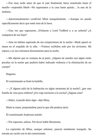 —Fue muy tarde antes de que el yate finalmente fuera remolcado hasta el 
muelle—respondió Mark—No regresamos a la casa hasta quizás… la una de la 
mañana. 
—Aproximadamente—confirmó Mina tranquilamente. —Aunque no puedo 
específicamente decir que tomé nota de la hora. 
—Una vez que regresaron, ¿Visitaron a Lord Trafford o a su señoría? ¿A 
cualquiera de sus hijas? 
—Aún no habían regresado de sus compromisos de la noche—Mark apoyó su 
mano en el respaldo de la silla. —Fuimos recibidos solo por los sirvientes. Mi 
esposa y yo nos retiramos directamente para la noche. 
—Me dijeron que su ventana da al patio. ¿Alguno de ustedes oyó algún ruido 
peculiar en la noche que pudiera haber indicado violencia o la eliminación de un 
cuerpo? 
Negaron. 
El comisionado se frotó la barbilla. 
— ¿Y alguno salió de la habitación en algún momento de la noche?, ¿por una 
botella de vino para celebrar? ¿Un viaje nocturno a la cocina? ¿Alguna cosa? 
—Señor, sí puedo decir algo—dijo Mina. 
Mark se tenso, preparándose para lo que ella pudiera decir. 
El comisionado Anderson asintió. 
—Por supuesto, señora. Por favor hable libremente. 
La expresión de Mina, aunque solemne, parecía totalmente tranquila. Su 
mirada no vaciló con la del comisionado. 
 