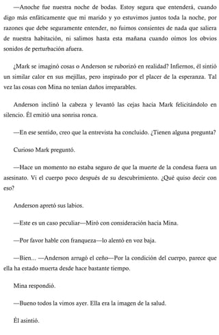 —Anoche fue nuestra noche de bodas. Estoy segura que entenderá, cuando 
digo más enfáticamente que mi marido y yo estuvimos juntos toda la noche, por 
razones que debe seguramente entender, no fuimos consientes de nada que saliera 
de nuestra habitación, ni salimos hasta esta mañana cuando oímos los obvios 
sonidos de perturbación afuera. 
¿Mark se imaginó cosas o Anderson se ruborizó en realidad? Infiernos, él sintió 
un similar calor en sus mejillas, pero inspirado por el placer de la esperanza. Tal 
vez las cosas con Mina no tenían daños irreparables. 
Anderson inclinó la cabeza y levantó las cejas hacia Mark felicitándolo en 
silencio. Él emitió una sonrisa ronca. 
—En ese sentido, creo que la entrevista ha concluido. ¿Tienen alguna pregunta? 
Curioso Mark preguntó. 
—Hace un momento no estaba seguro de que la muerte de la condesa fuera un 
asesinato. Vi el cuerpo poco después de su descubrimiento. ¿Qué quiso decir con 
eso? 
Anderson apretó sus labios. 
—Este es un caso peculiar—Miró con consideración hacia Mina. 
—Por favor hable con franqueza—lo alentó en voz baja. 
—Bien... —Anderson arrugó el ceño—Por la condición del cuerpo, parece que 
ella ha estado muerta desde hace bastante tiempo. 
Mina respondió. 
—Bueno todos la vimos ayer. Ella era la imagen de la salud. 
Él asintió. 
 