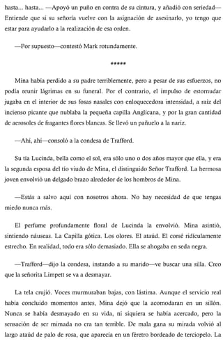 hasta... hasta... —Apoyó un puño en contra de su cintura, y añadió con seriedad— 
Entiende que si su señoría vuelve con la asignación de asesinarlo, yo tengo que 
estar para ayudarlo a la realización de esa orden. 
—Por supuesto—contestó Mark rotundamente. 
***** 
Mina había perdido a su padre terriblemente, pero a pesar de sus esfuerzos, no 
podía reunir lágrimas en su funeral. Por el contrario, el impulso de estornudar 
jugaba en el interior de sus fosas nasales con enloquecedora intensidad, a raíz del 
incienso picante que nublaba la pequeña capilla Anglicana, y por la gran cantidad 
de aerosoles de fragantes flores blancas. Se llevó un pañuelo a la nariz. 
—Ahí, ahí—consoló a la condesa de Trafford. 
Su tía Lucinda, bella como el sol, era sólo uno o dos años mayor que ella, y era 
la segunda esposa del tío viudo de Mina, el distinguido Señor Trafford. La hermosa 
joven envolvió un delgado brazo alrededor de los hombros de Mina. 
—Estás a salvo aquí con nosotros ahora. No hay necesidad de que tengas 
miedo nunca más. 
El perfume profundamente floral de Lucinda la envolvió. Mina asintió, 
sintiendo náuseas. La Capilla gótica. Los olores. El ataúd. El corsé ridículamente 
estrecho. En realidad, todo era sólo demasiado. Ella se ahogaba en seda negra. 
—Trafford—dijo la condesa, instando a su marido—ve buscar una silla. Creo 
que la señorita Limpett se va a desmayar. 
La tela crujió. Voces murmuraban bajas, con lástima. Aunque el servicio real 
había concluido momentos antes, Mina dejó que la acomodaran en un sillón. 
Nunca se había desmayado en su vida, ni siquiera se había acercado, pero la 
sensación de ser mimada no era tan terrible. De mala gana su mirada volvió al 
largo ataúd de palo de rosa, que aparecía en un féretro bordeado de terciopelo. La 
 