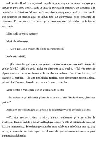 —El doctor Bond, el cirujano de la policía, tendrá que examinar el cuerpo, por 
supuesto, pero debo decir… dada la falta de explicación o motivo del asesinato y la 
condición de deterioro del cuerpo de su señoría, estoy empezando a creer que lo 
que tenemos en manos aquí es algún tipo de enfermedad poco frecuente de 
deterioro. Es casi como si el hueso y la carne que tenía el cuello... se hubieran 
derretido. 
Mina tosió sobre su pañuelo. 
Mark abrió los ojos. 
— ¿Cree que...una enfermedad hizo caer su cabeza? 
Anderson asintió. 
— ¿Ha visto las gallinas o los gansos cuando sufren de una enfermedad de 
cuello flácido?—giró su dedo índice en dirección a su cuello. —Tal vez esto sea 
alguna extrema mutación humana de similar naturaleza—Cruzó sus brazos y se 
acarició la barbilla. —Es una posibilidad terrible, pero ciertamente no contagiosa, 
además hubiéramos oídos de otros casos de muerte similar. 
Mark asistió a Mina para que se levantara de la silla. 
—Mi esposa y yo habíamos planeado salir de la casa Trafford hoy, ¿Será eso 
posible? 
Anderson sacó una tarjeta del bolsillo de su chaleco y se la extendió a Mark. 
—Cuantos menos civiles transiten, menos tendremos para enturbiar la 
evidencia. Hemos pedido a Lord Trafford que conserve sólo el mínimo de personal 
hasta este momento. Solo tiene que mandar unas palabras a mi oficina una vez que 
se haya instalado en otro lugar, en el caso de que debamos contactarlo para 
preguntas adicionales. 
 